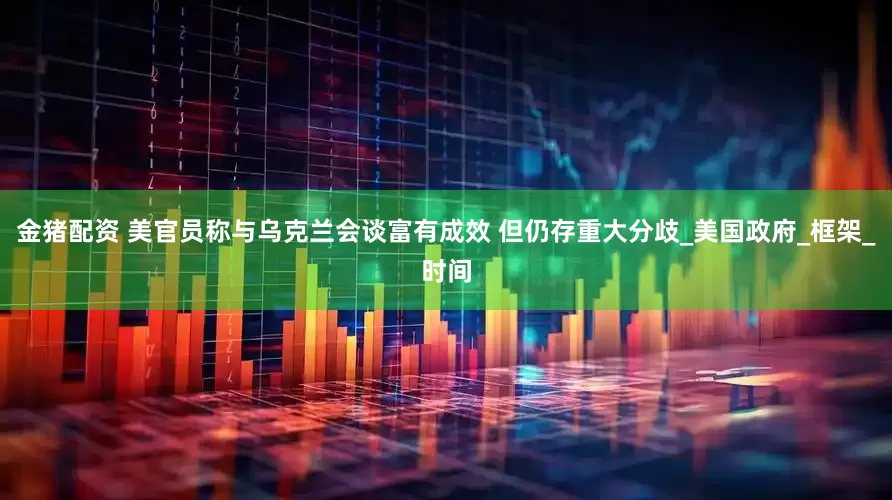 金猪配资 美官员称与乌克兰会谈富有成效 但仍存重大分歧_美国政府_框架_时间