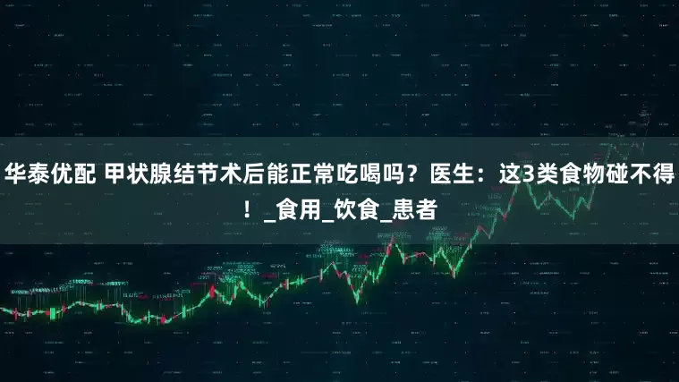 华泰优配 甲状腺结节术后能正常吃喝吗？医生：这3类食物碰不得！_食用_饮食_患者