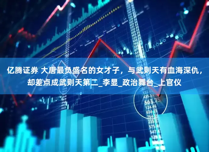 亿腾证券 大唐最负盛名的女才子，与武则天有血海深仇，却差点成武则天第二_李显_政治舞台_上官仪