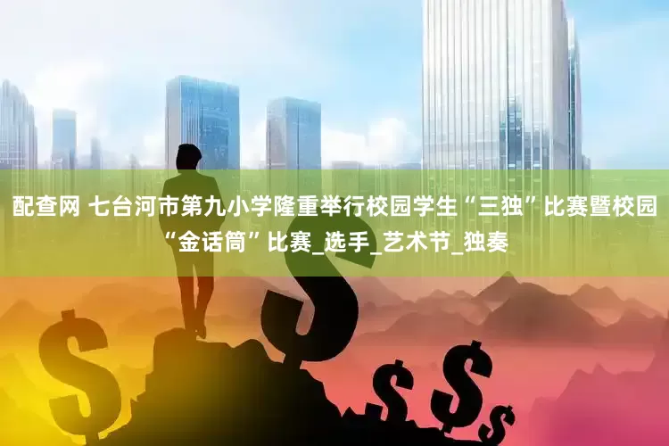 配查网 七台河市第九小学隆重举行校园学生“三独”比赛暨校园“金话筒”比赛_选手_艺术节_独奏