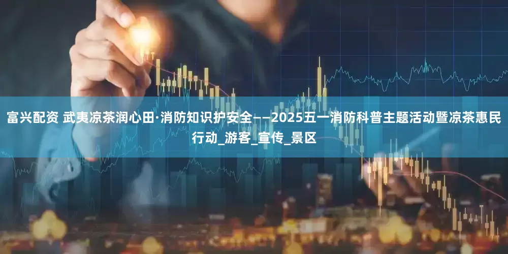 富兴配资 武夷凉茶润心田·消防知识护安全——2025五一消防科普主题活动暨凉茶惠民行动_游客_宣传_景区