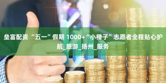 垒富配资 “五一”假期 1000+“小橙子”志愿者全程贴心护航_旅游_扬州_服务