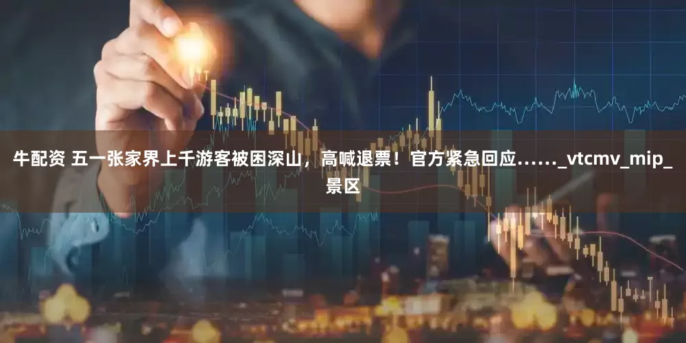 牛配资 五一张家界上千游客被困深山，高喊退票！官方紧急回应……_vtcmv_mip_景区
