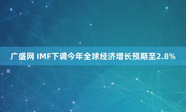 广盛网 IMF下调今年全球经济增长预期至2.8%