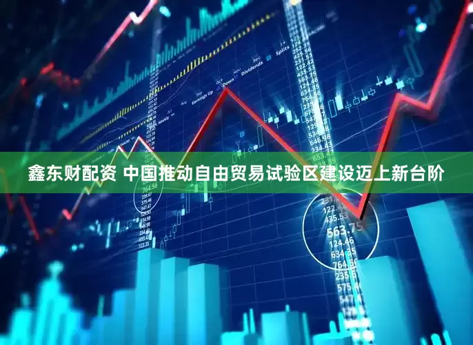 鑫东财配资 中国推动自由贸易试验区建设迈上新台阶