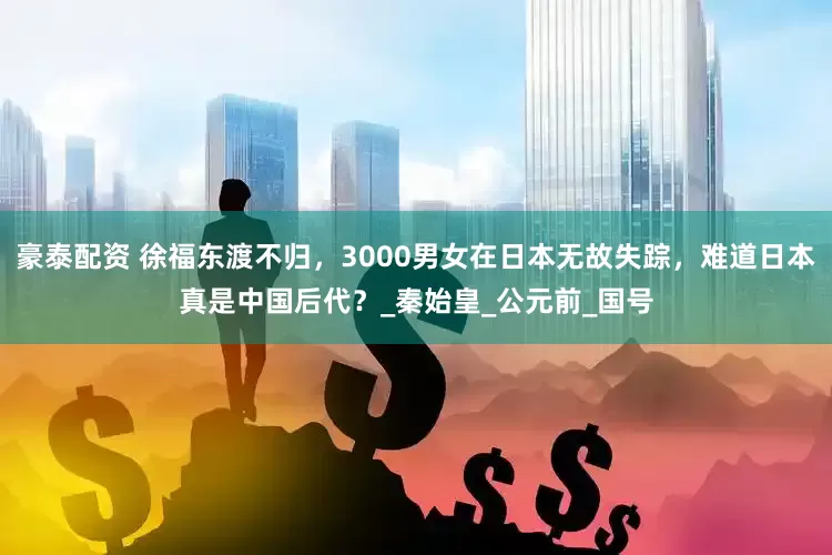 豪泰配资 徐福东渡不归，3000男女在日本无故失踪，难道日本真是中国后代？_秦始皇_公元前_国号