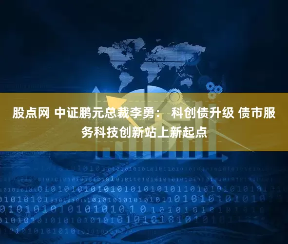 股点网 中证鹏元总裁李勇： 科创债升级 债市服务科技创新站上新起点