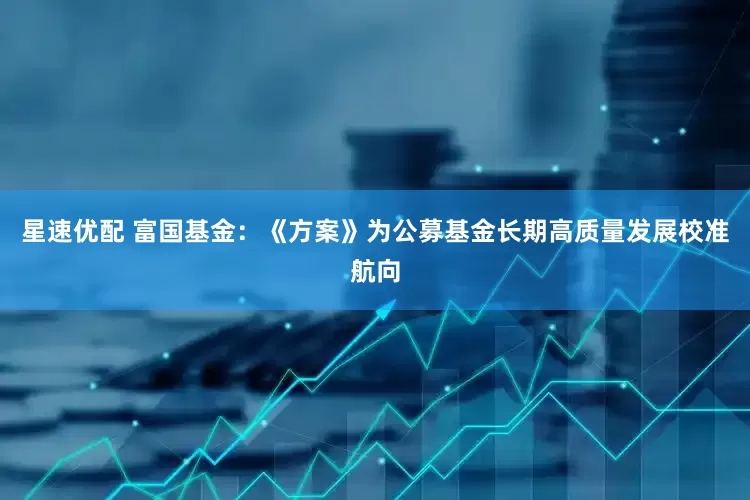星速优配 富国基金：《方案》为公募基金长期高质量发展校准航向