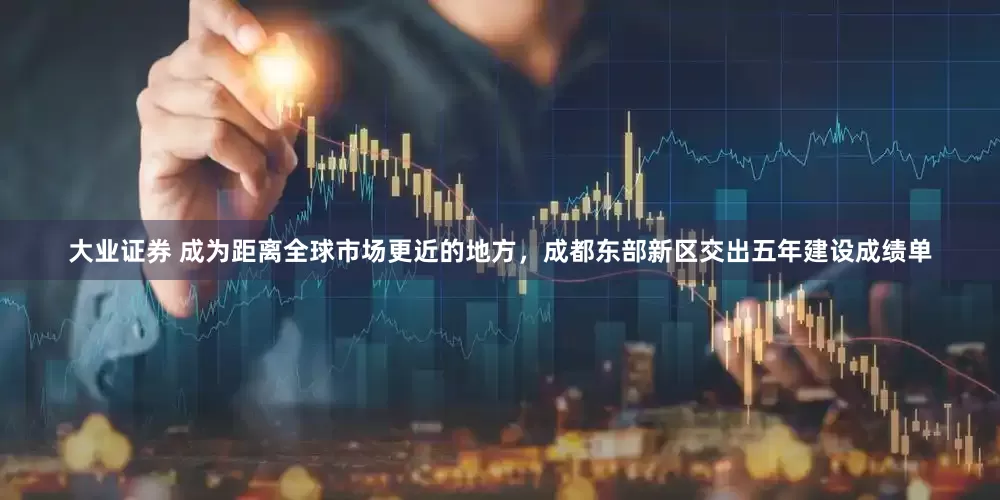 大业证券 成为距离全球市场更近的地方，成都东部新区交出五年建设成绩单