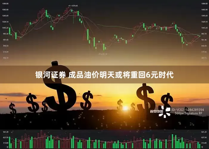 银河证券 成品油价明天或将重回6元时代