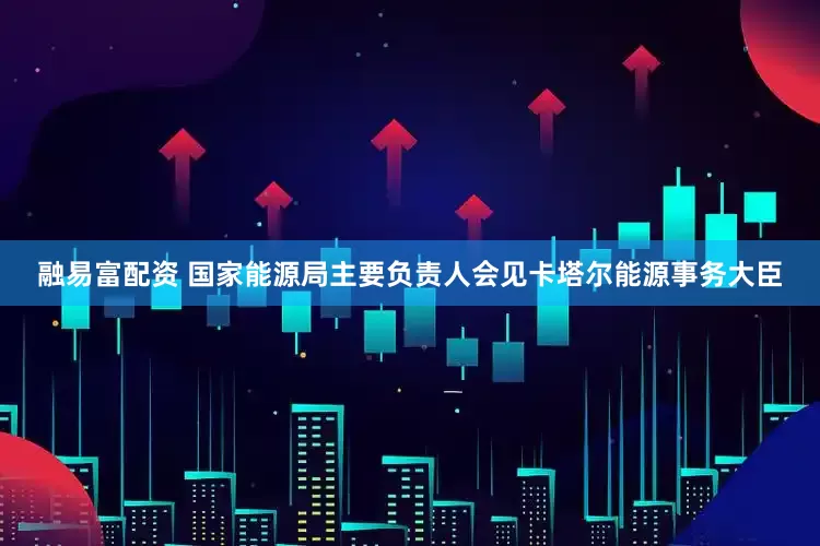 融易富配资 国家能源局主要负责人会见卡塔尔能源事务大臣
