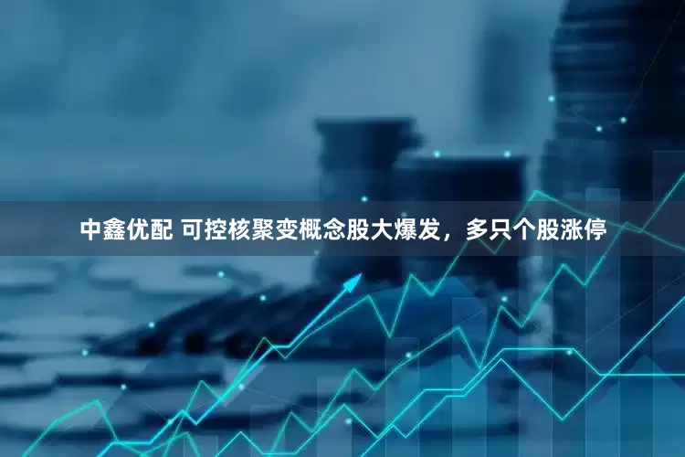 中鑫优配 可控核聚变概念股大爆发，多只个股涨停