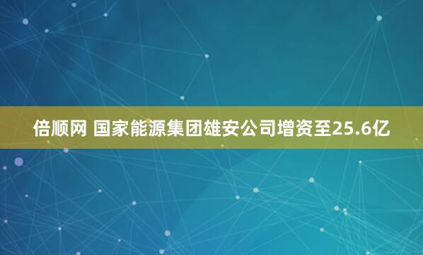 倍顺网 国家能源集团雄安公司增资至25.6亿