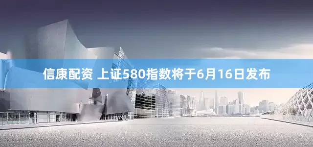 信康配资 上证580指数将于6月16日发布