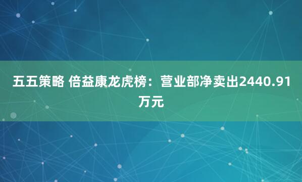 五五策略 倍益康龙虎榜：营业部净卖出2440.91万元