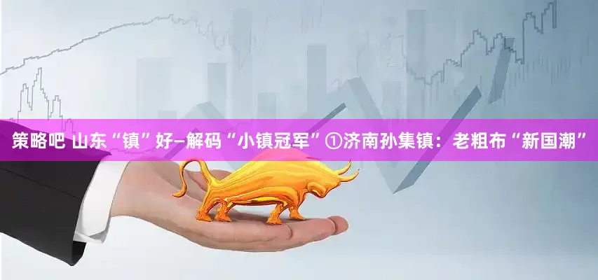 策略吧 山东“镇”好—解码“小镇冠军”①济南孙集镇：老粗布“新国潮”
