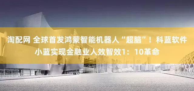 淘配网 全球首发鸿蒙智能机器人“超脑”！科蓝软件小蓝实现金融业人效智效1：10革命