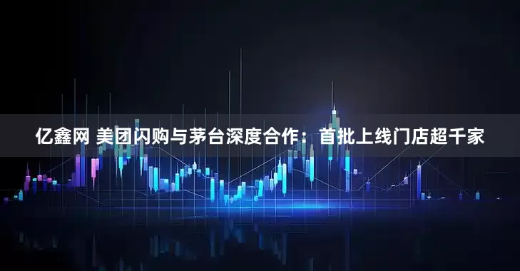 亿鑫网 美团闪购与茅台深度合作：首批上线门店超千家