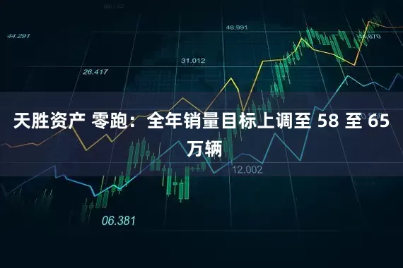 天胜资产 零跑：全年销量目标上调至 58 至 65 万辆