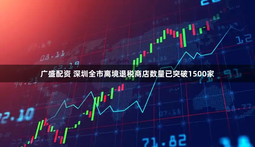 广盛配资 深圳全市离境退税商店数量已突破1500家
