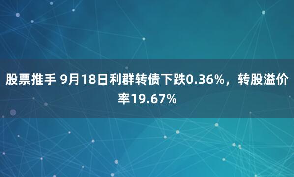 股票推手 9月18日利群转债下跌0.36%，转股溢价率19.67%