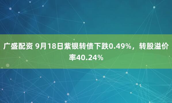 广盛配资 9月18日紫银转债下跌0.49%，转股溢价率40.24%