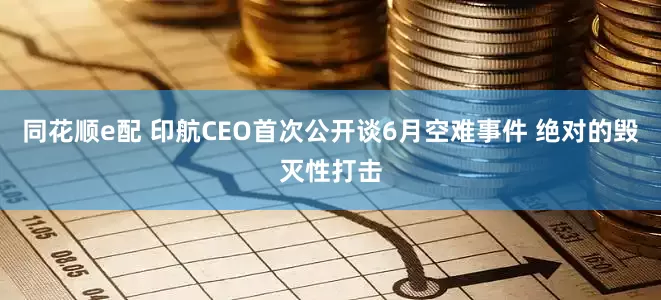 同花顺e配 印航CEO首次公开谈6月空难事件 绝对的毁灭性打击